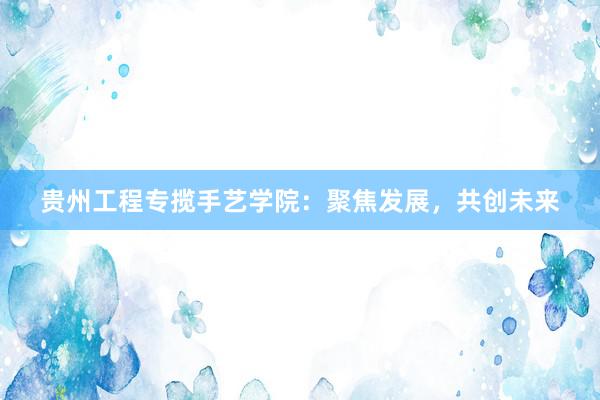 贵州工程专揽手艺学院：聚焦发展，共创未来