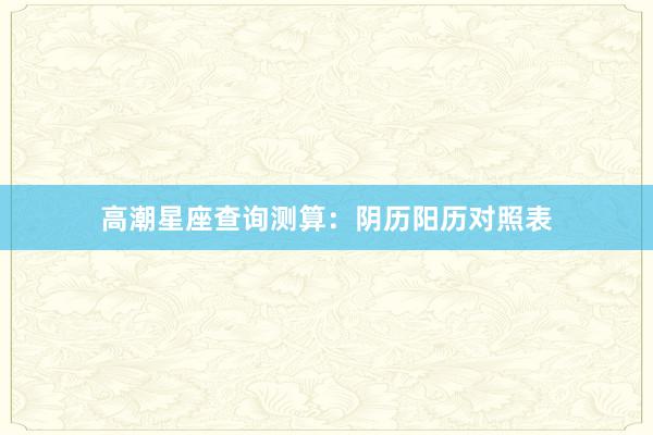 高潮星座查询测算：阴历阳历对照表